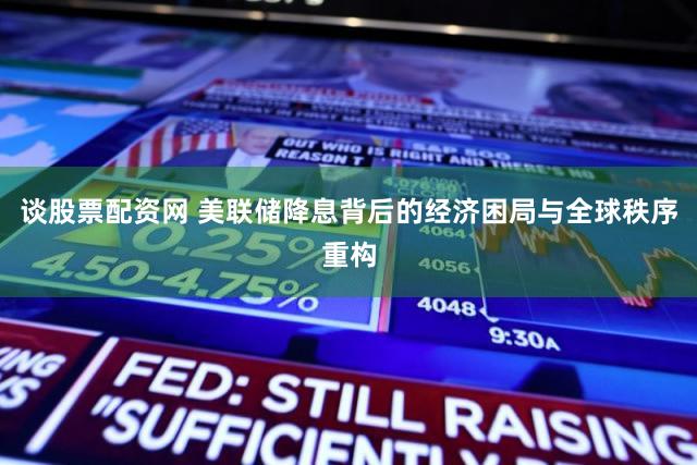 谈股票配资网 美联储降息背后的经济困局与全球秩序重构