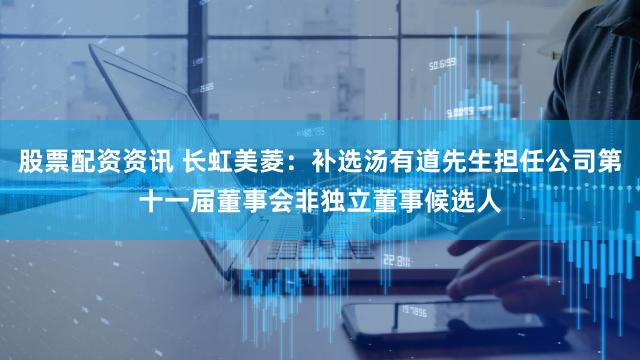 股票配资资讯 长虹美菱：补选汤有道先生担任公司第十一届董事会非独立董事候选人