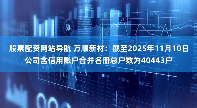 股票配资网站导航 万顺新材：截至2025年11月10日公司含信用账户合并名册总户数为40443户