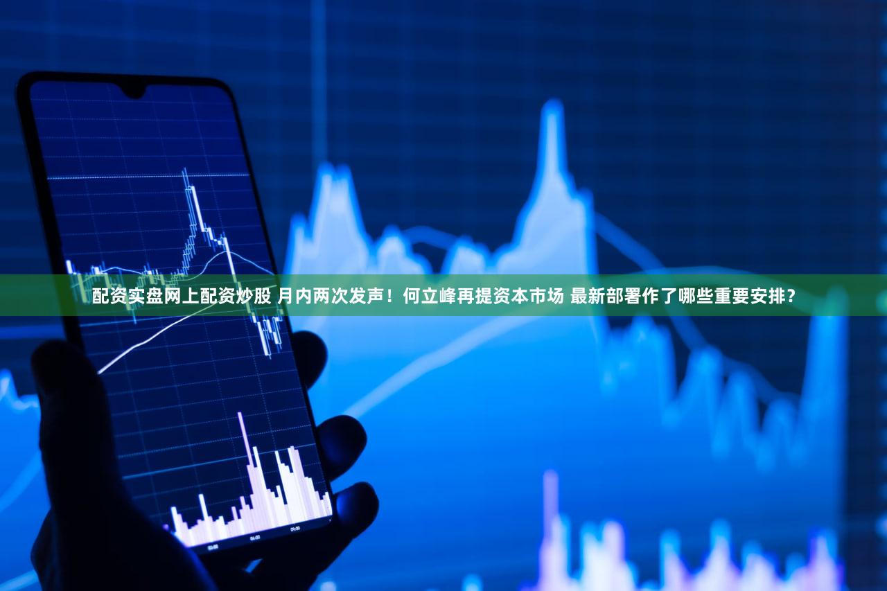 配资实盘网上配资炒股 月内两次发声!何立峰再提资本市场 最新部署作了哪些重要安排?