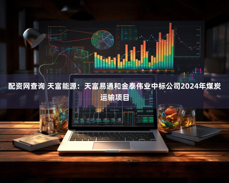 配资网查询 天富能源：天富易通和金泰伟业中标公司2024年煤炭运输项目