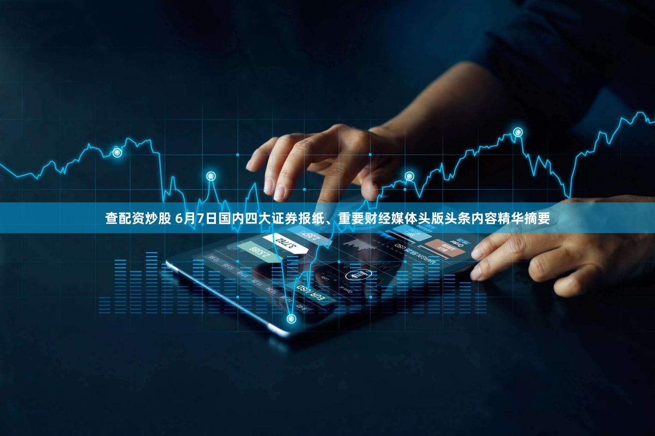 查配资炒股 6月7日国内四大证券报纸、重要财经媒体头版头条内容精华摘要