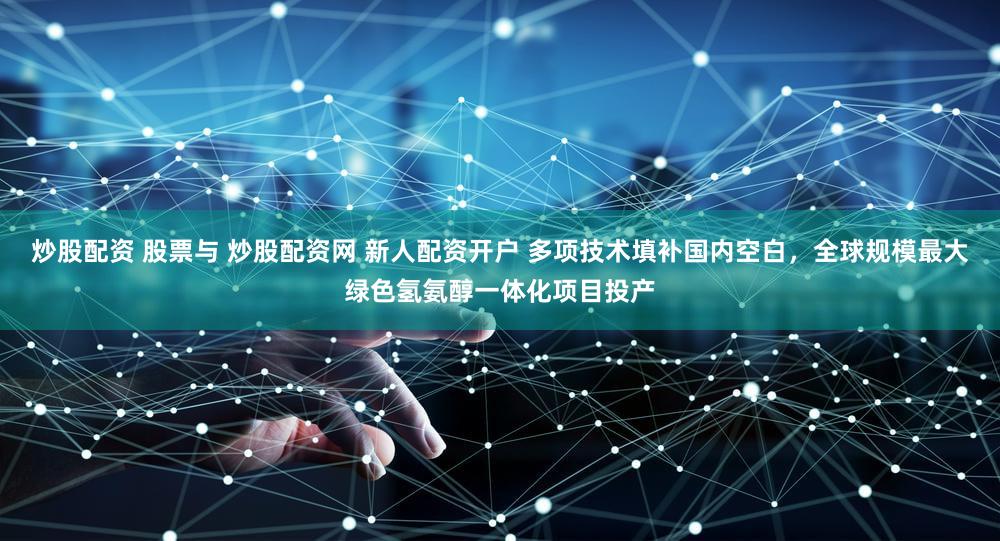 炒股配资 股票与 炒股配资网 新人配资开户 多项技术填补国内空白，全球规模最大绿色氢氨醇一体化项目投产