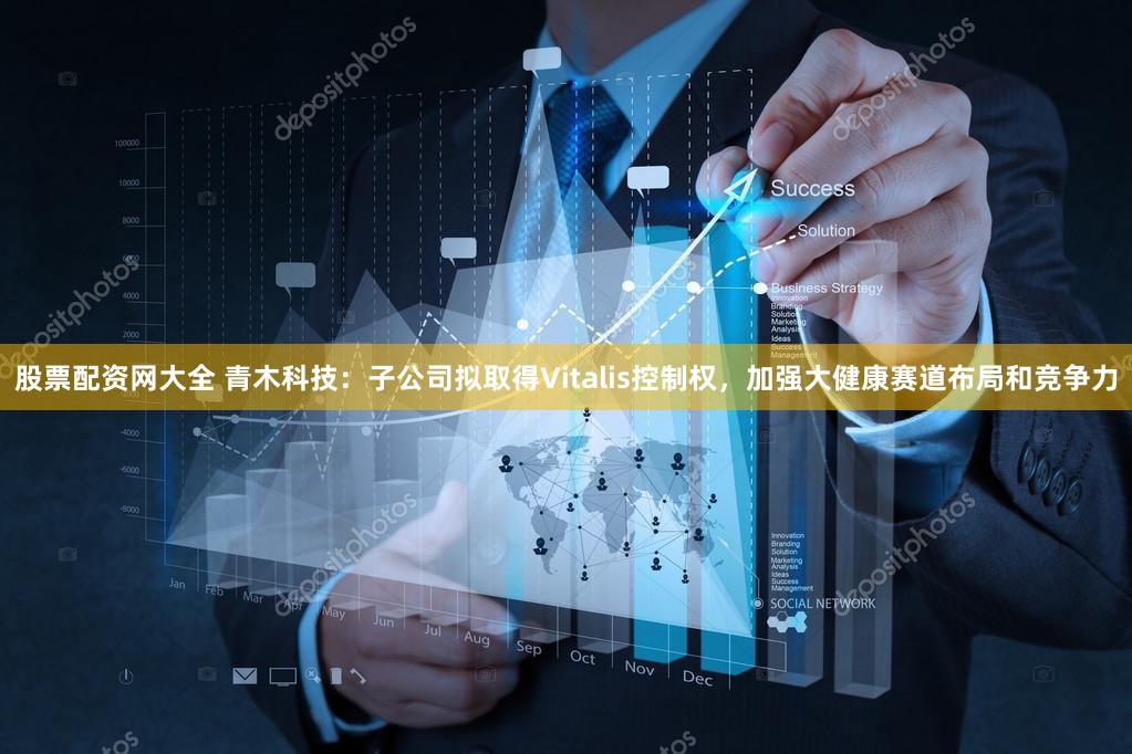 股票配资网大全 青木科技：子公司拟取得Vitalis控制权，加强大健康赛道布局和竞争力