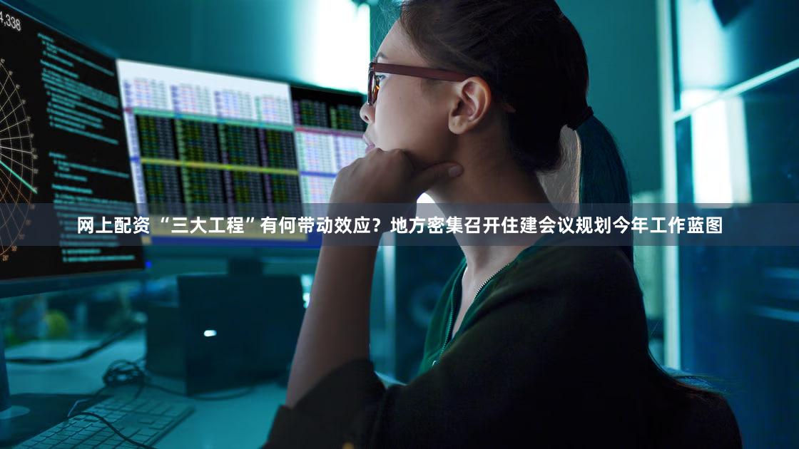网上配资 “三大工程”有何带动效应？地方密集召开住建会议规划今年工作蓝图