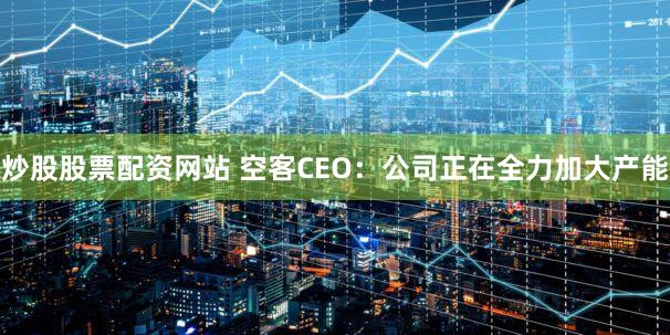 炒股股票配资网站 空客CEO：公司正在全力加大产能
