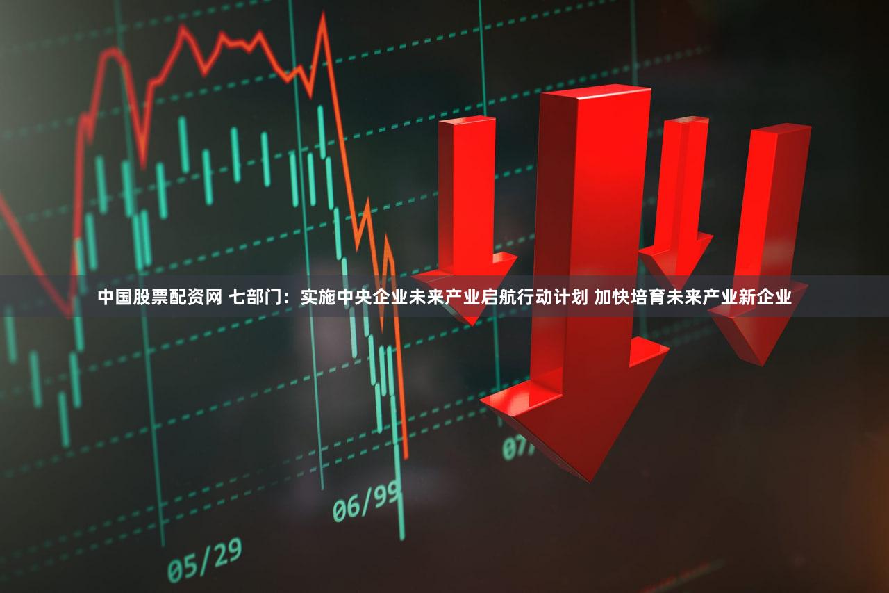 中国股票配资网 七部门：实施中央企业未来产业启航行动计划 加快培育未来产业新企业