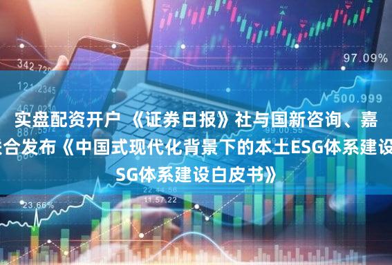 实盘配资开户 《证券日报》社与国新咨询、嘉实基金联合发布《中国式现代化背景下的本土ESG体系建设白皮书》