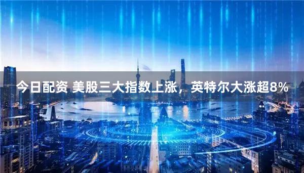 今日配资 美股三大指数上涨，英特尔大涨超8%