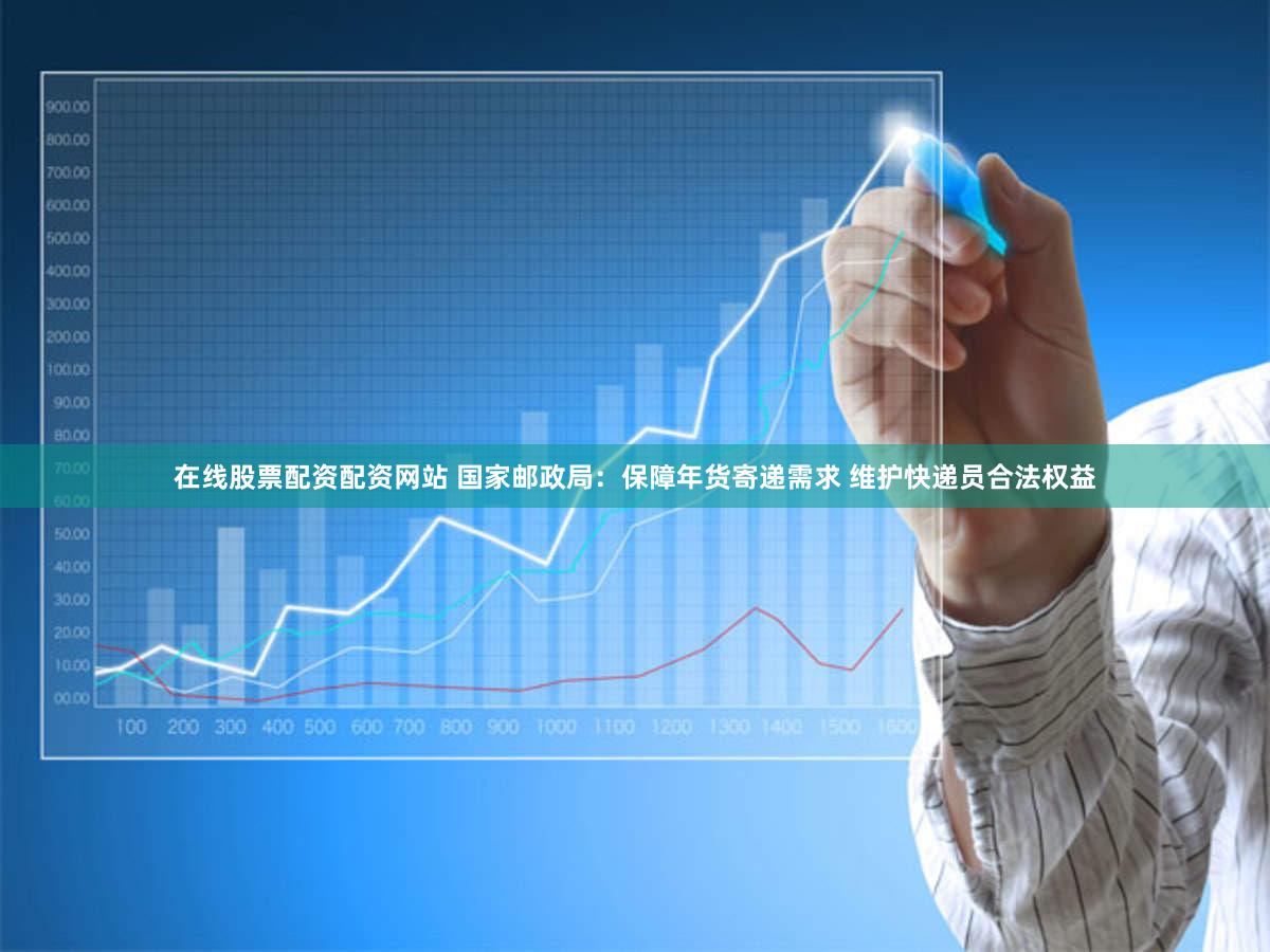 在线股票配资配资网站 国家邮政局：保障年货寄递需求 维护快递员合法权益