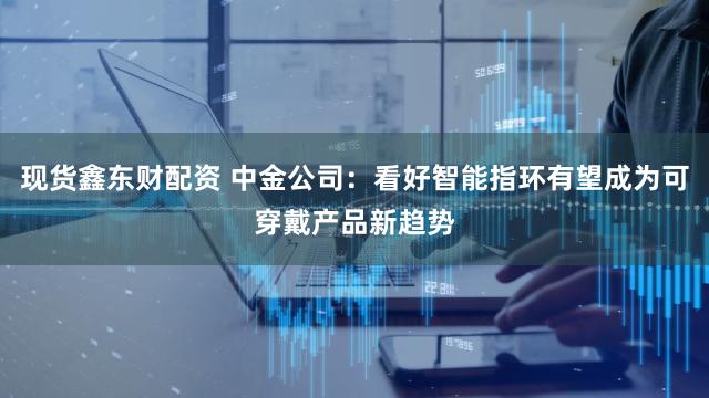 现货鑫东财配资 中金公司：看好智能指环有望成为可穿戴产品新趋势