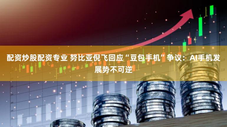 配资炒股配资专业 努比亚倪飞回应“豆包手机”争议：AI手机发展势不可逆