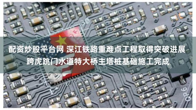 配资炒股平台网 深江铁路重难点工程取得突破进展 跨虎跳门水道特大桥主塔桩基础施工完成