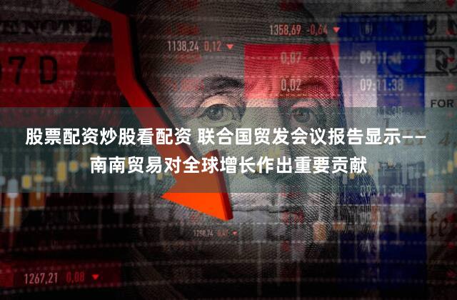 股票配资炒股看配资 联合国贸发会议报告显示—— 南南贸易对全球增长作出重要贡献