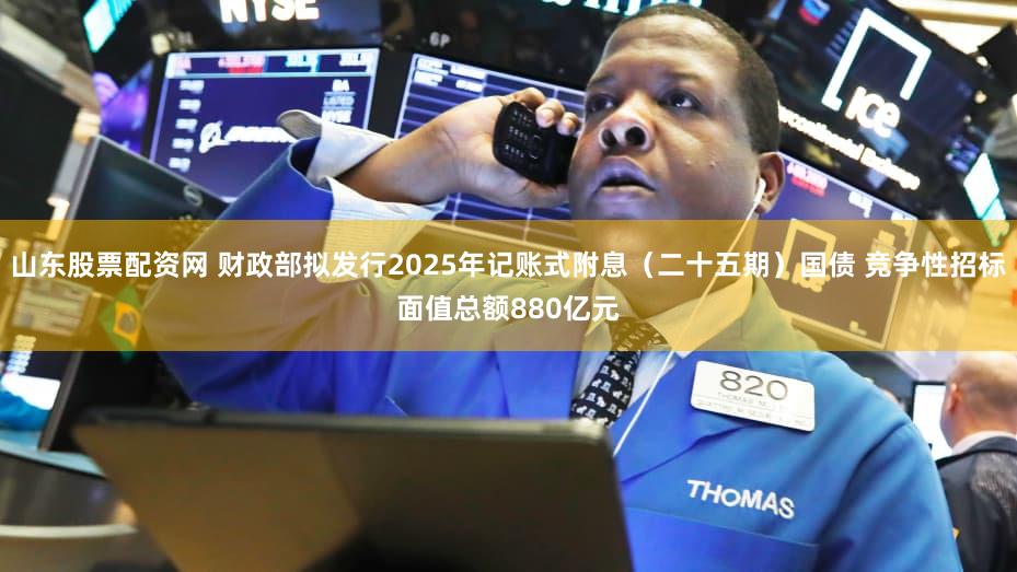 山东股票配资网 财政部拟发行2025年记账式附息（二十五期）国债 竞争性招标面值总额880亿元