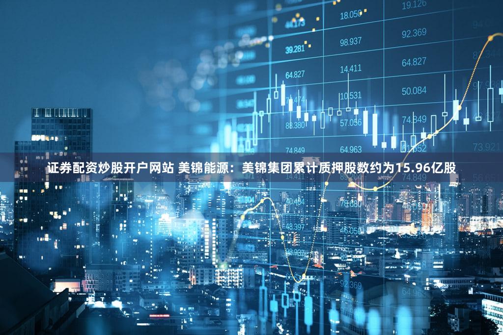 证券配资炒股开户网站 美锦能源：美锦集团累计质押股数约为15.96亿股