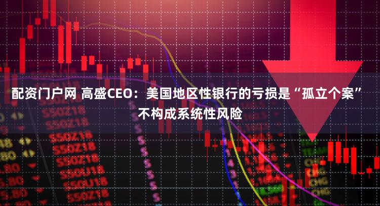 配资门户网 高盛CEO：美国地区性银行的亏损是“孤立个案” 不构成系统性风险