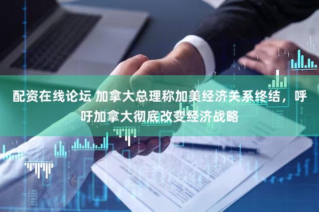 配资在线论坛 加拿大总理称加美经济关系终结，呼吁加拿大彻底改变经济战略