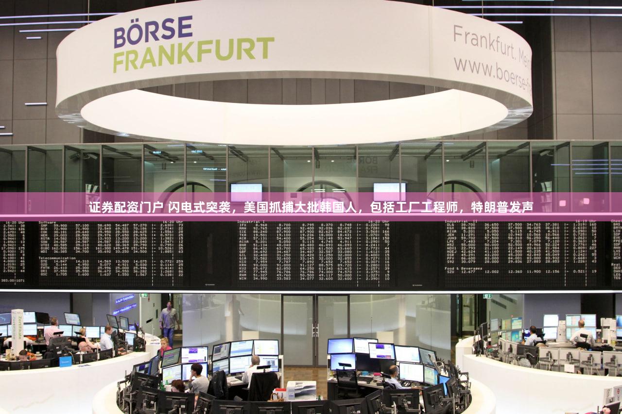 证券配资门户 闪电式突袭，美国抓捕大批韩国人，包括工厂工程师，特朗普发声