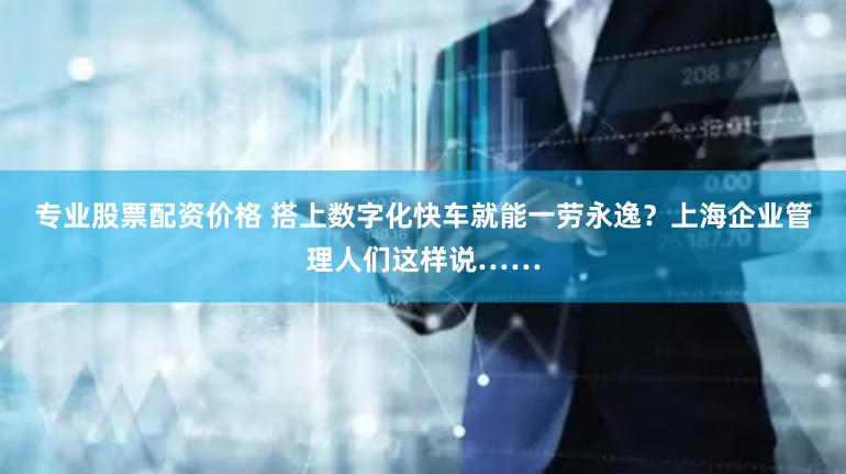 专业股票配资价格 搭上数字化快车就能一劳永逸?上海企业管理人们这样说……