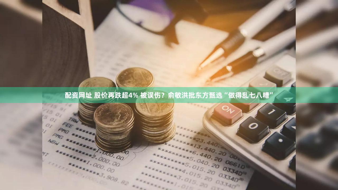 配资网址 股价再跌超4% 被误伤？俞敏洪批东方甄选“做得乱七八糟”