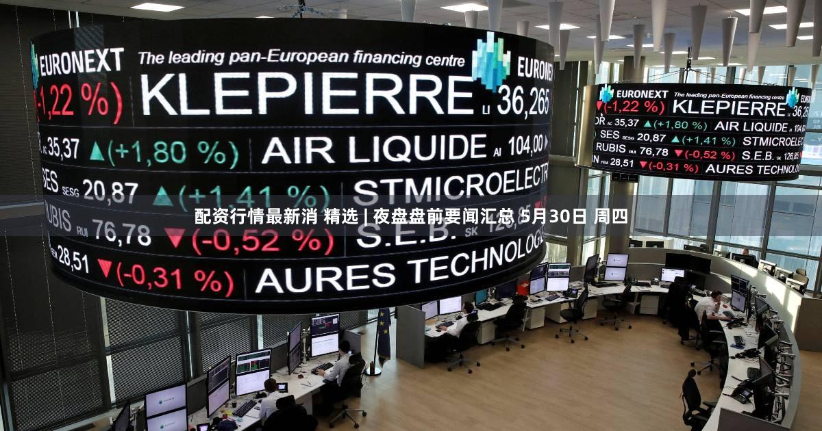 配资行情最新消 精选 | 夜盘盘前要闻汇总 5月30日 周四