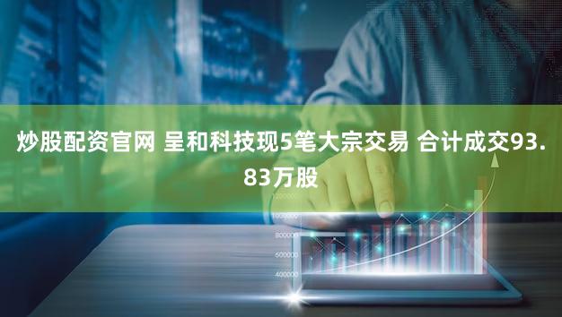 炒股配资官网 呈和科技现5笔大宗交易 合计成交93.83万股