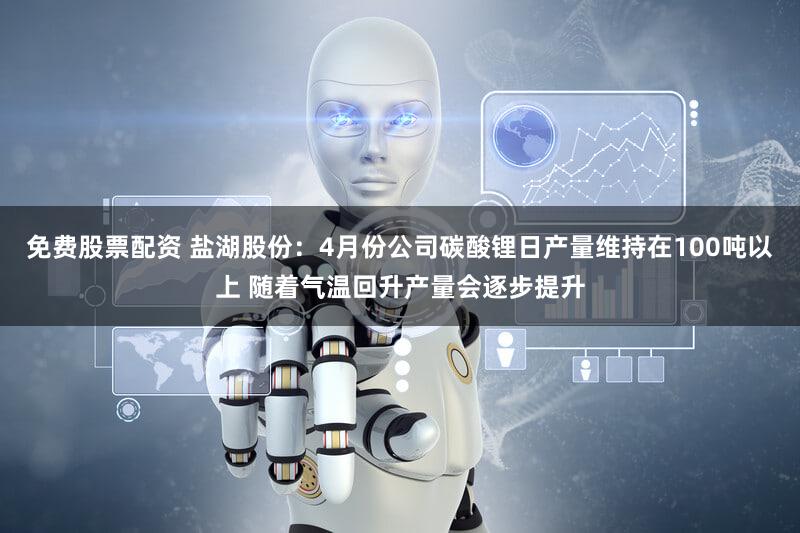 免费股票配资 盐湖股份：4月份公司碳酸锂日产量维持在100吨以上 随着气温回升产量会逐步提升