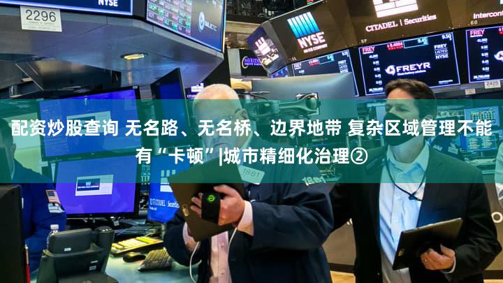 配资炒股查询 无名路、无名桥、边界地带 复杂区域管理不能有“卡顿”|城市精细化治理②