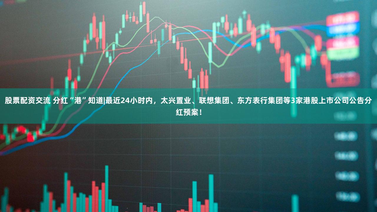 股票配资交流 分红“港”知道|最近24小时内，太兴置业、联想集团、东方表行集团等3家港股上市公司公告分红预案！