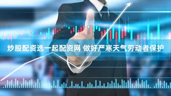 炒股配资选一起配资网 做好严寒天气劳动者保护