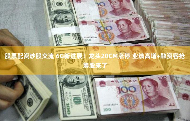 股票配资炒股交流 6G新进展!龙头20CM涨停 业绩高增+融资客抢筹股来了