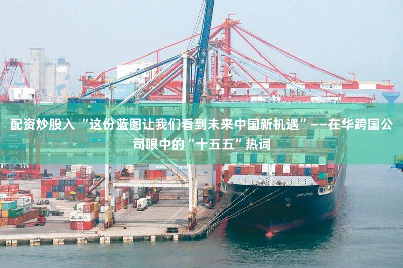 配资炒股入 “这份蓝图让我们看到未来中国新机遇”——在华跨国公司眼中的“十五五”热词