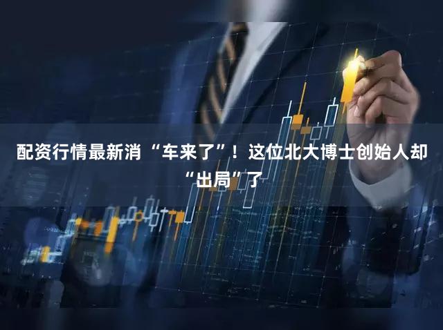 配资行情最新消 “车来了”!这位北大博士创始人却“出局”了