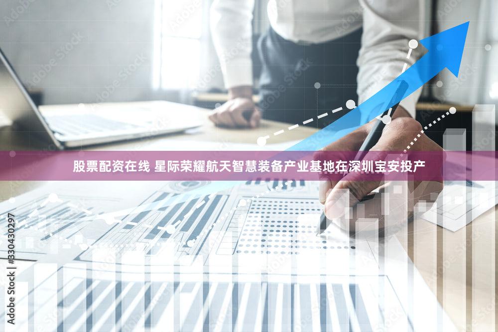 股票配资在线 星际荣耀航天智慧装备产业基地在深圳宝安投产
