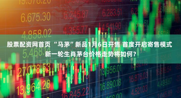 股票配资网首页 “马茅”新品1月6日开售 首度开启寄售模式 新一轮生肖茅台价格走势将如何?