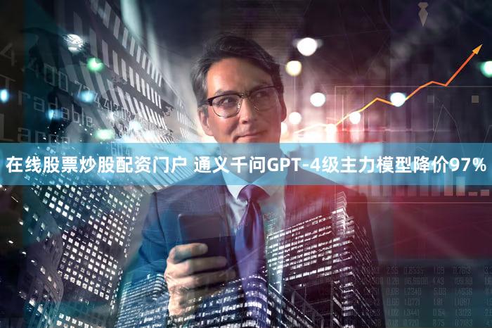 在线股票炒股配资门户 通义千问GPT-4级主力模型降价97%
