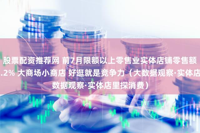 股票配资推荐网 前7月限额以上零售业实体店铺零售额同比增长4.2% 大商场小商店 好逛就是竞争力（大数据观察·实体店里探消费）