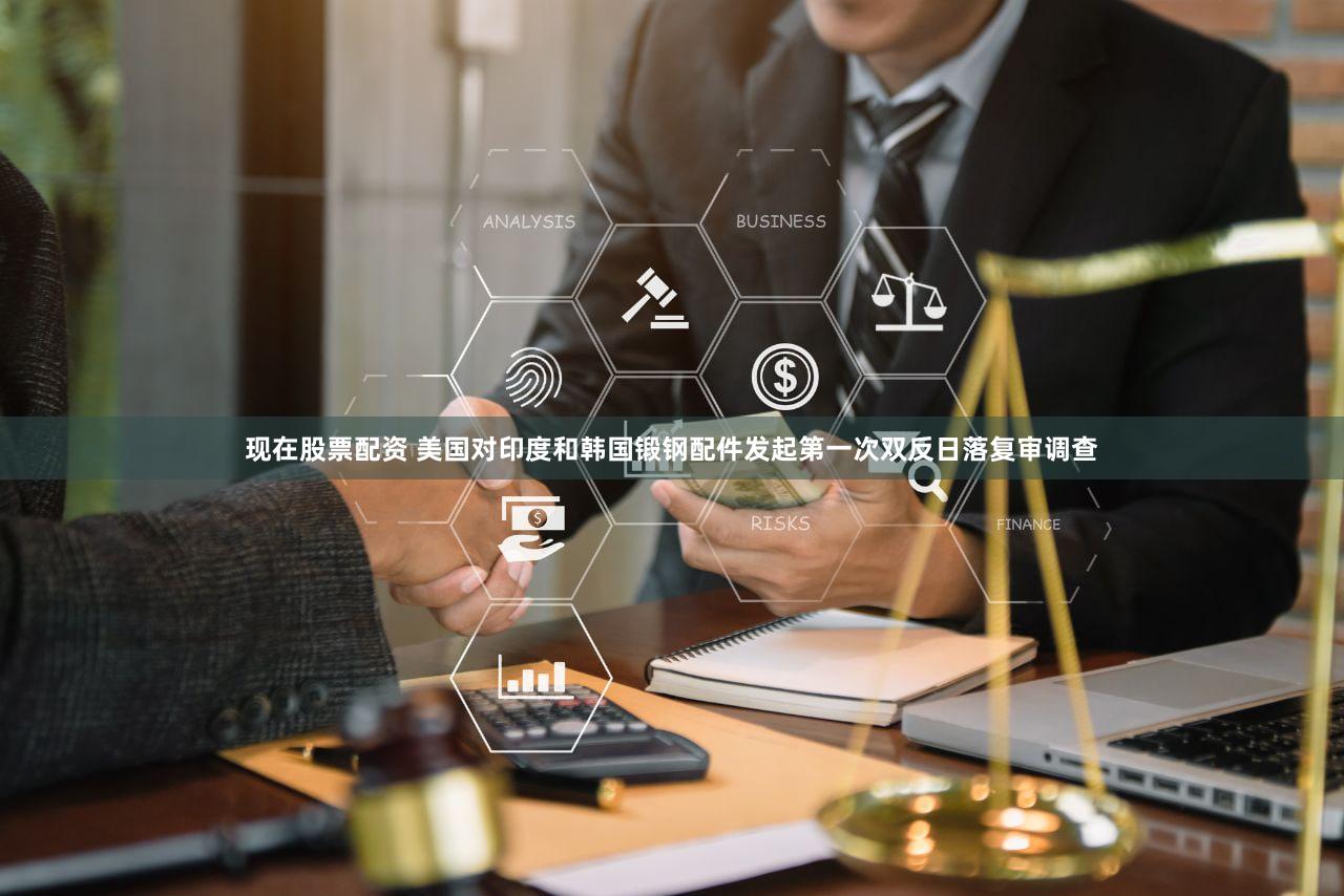 现在股票配资 美国对印度和韩国锻钢配件发起第一次双反日落复审调查