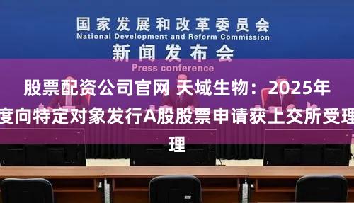 股票配资公司官网 天域生物：2025年度向特定对象发行A股股票申请获上交所受理