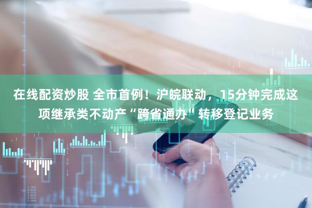 在线配资炒股 全市首例！沪皖联动，15分钟完成这项继承类不动产“跨省通办”转移登记业务