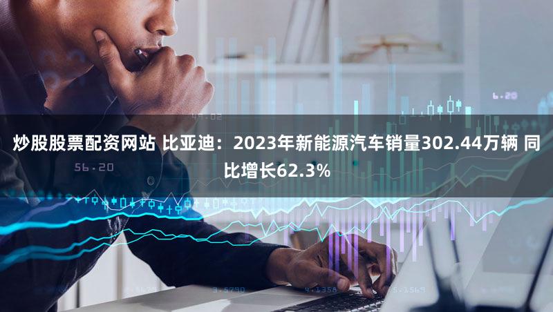 炒股股票配资网站 比亚迪：2023年新能源汽车销量302.44万辆 同比增长62.3%