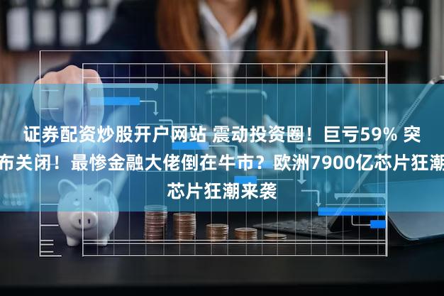 证券配资炒股开户网站 震动投资圈！巨亏59% 突然宣布关闭！最惨金融大佬倒在牛市？欧洲7900亿芯片狂潮来袭