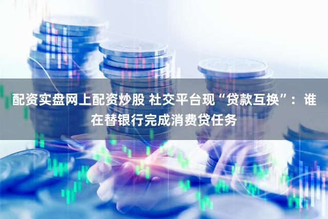 配资实盘网上配资炒股 社交平台现“贷款互换”：谁在替银行完成消费贷任务