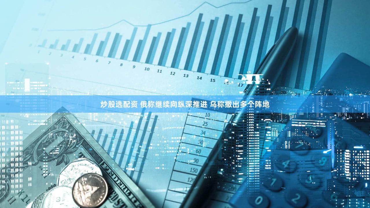 炒股选配资 俄称继续向纵深推进 乌称撤出多个阵地