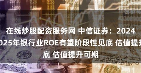 在线炒股配资服务网 中信证券：2024年—2025年银行业ROE有望阶段性见底 估值提升可期