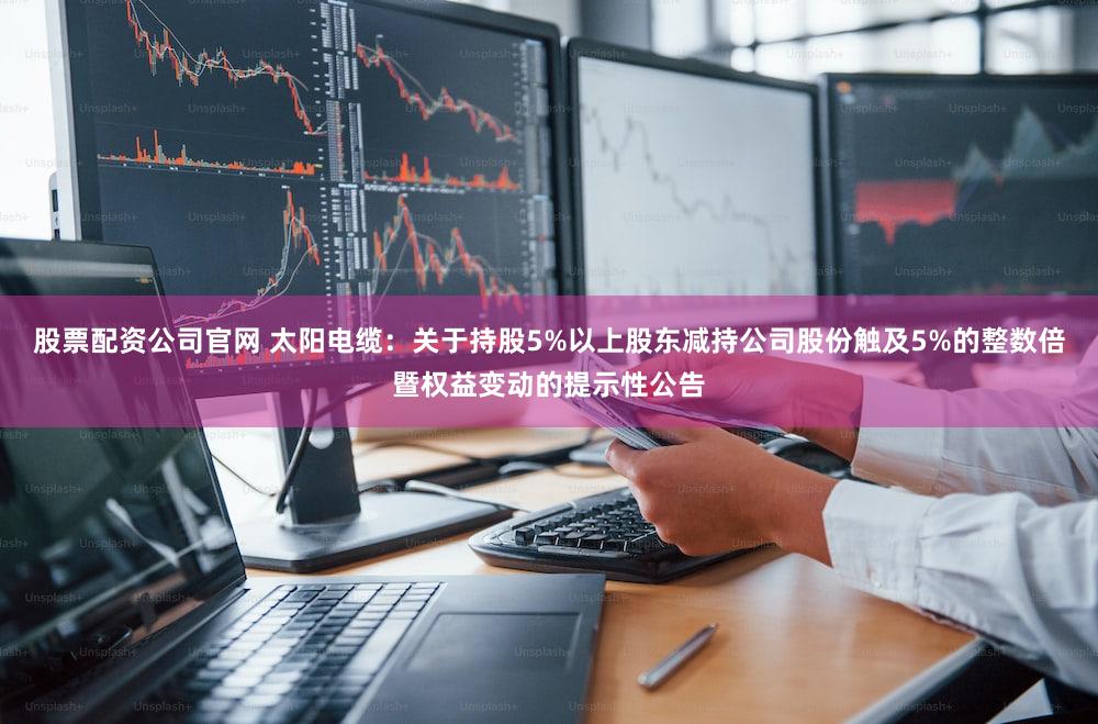 股票配资公司官网 太阳电缆：关于持股5%以上股东减持公司股份触及5%的整数倍暨权益变动的提示性公告