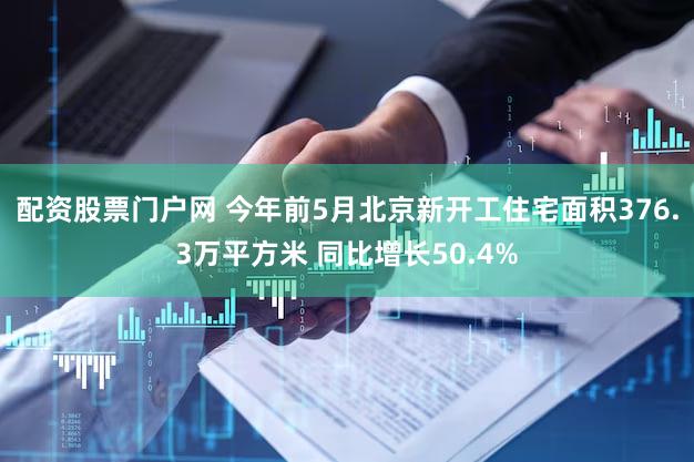 配资股票门户网 今年前5月北京新开工住宅面积376.3万平方米 同比增长50.4%