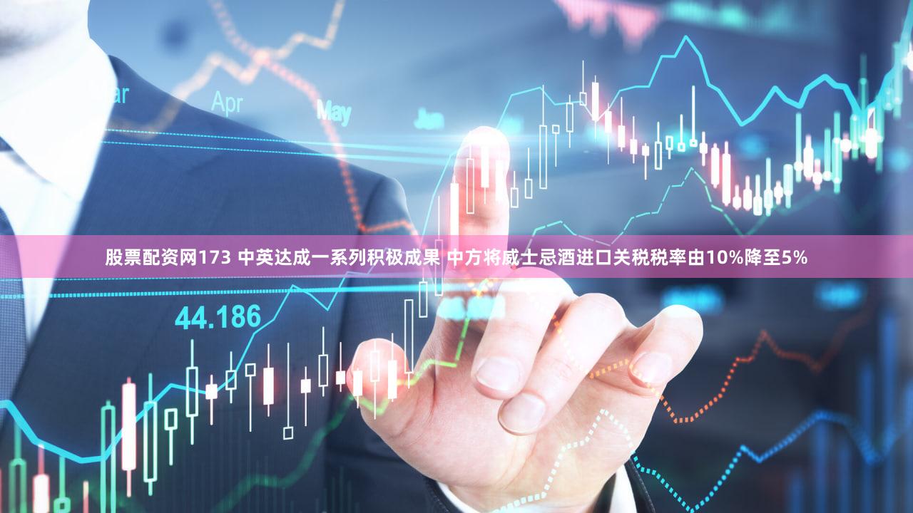 股票配资网173 中英达成一系列积极成果 中方将威士忌酒进口关税税率由10%降至5%