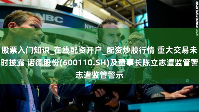 股票入门知识_在线配资开户_配资炒股行情 重大交易未及时披露 诺德股份(600110.SH)及董事长陈立志遭监管警示